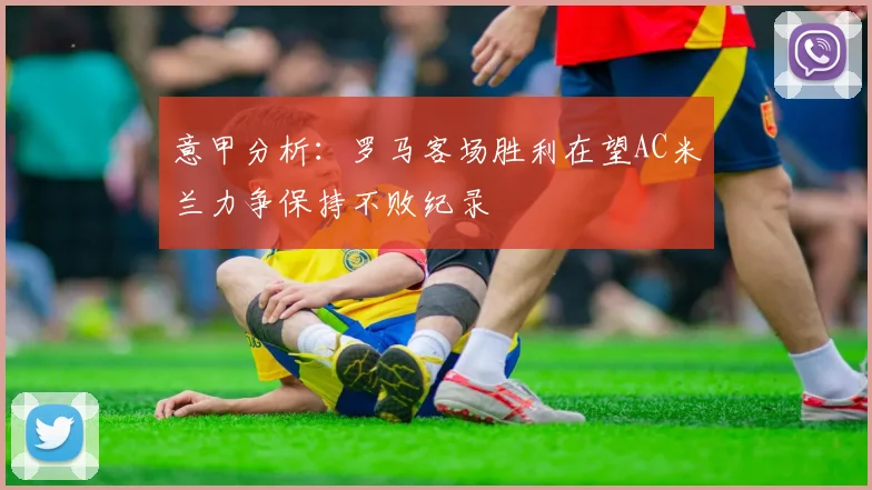 意甲分析：罗马客场胜利在望AC米兰力争保持不败纪录
