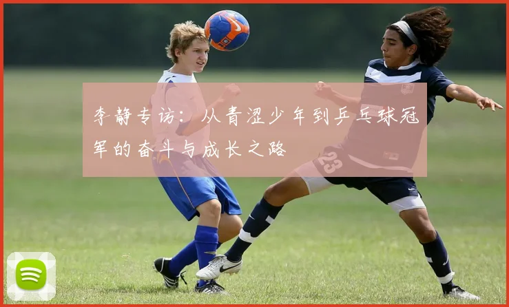 李静专访：从青涩少年到乒乓球冠军的奋斗与成长之路