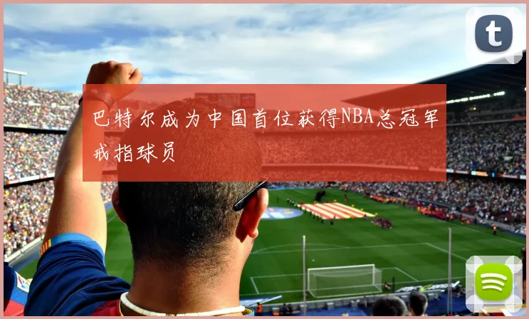 巴特尔成为中国首位获得NBA总冠军戒指球员