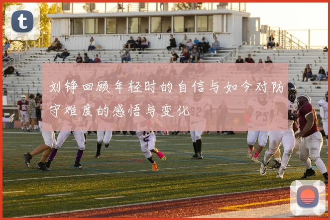 刘铮回顾年轻时的自信与如今对防守难度的感悟与变化