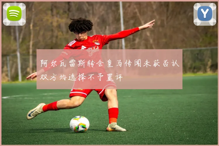 阿尔瓦雷斯转会皇马传闻未获否认双方均选择不予置评