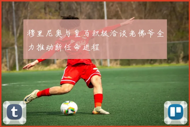 穆里尼奥与皇马积极洽谈老佛爷全力推动新任命进程