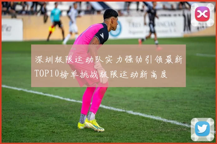 深圳极限运动队实力强劲引领最新TOP10榜单挑战极限运动新高度