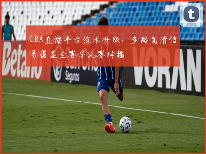 CBA直播平台技术升级，多路高清信号覆盖全赛季比赛转播