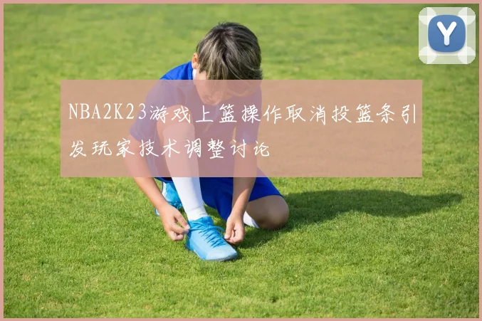 NBA2K23游戏上篮操作取消投篮条引发玩家技术调整讨论