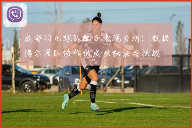 成都羽毛球队配合表现分析：数据揭示团队协作的成功秘诀与挑战