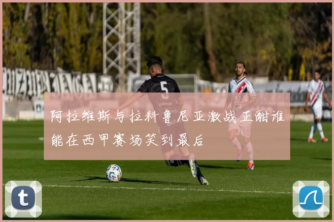阿拉维斯与拉科鲁尼亚激战正酣谁能在西甲赛场笑到最后